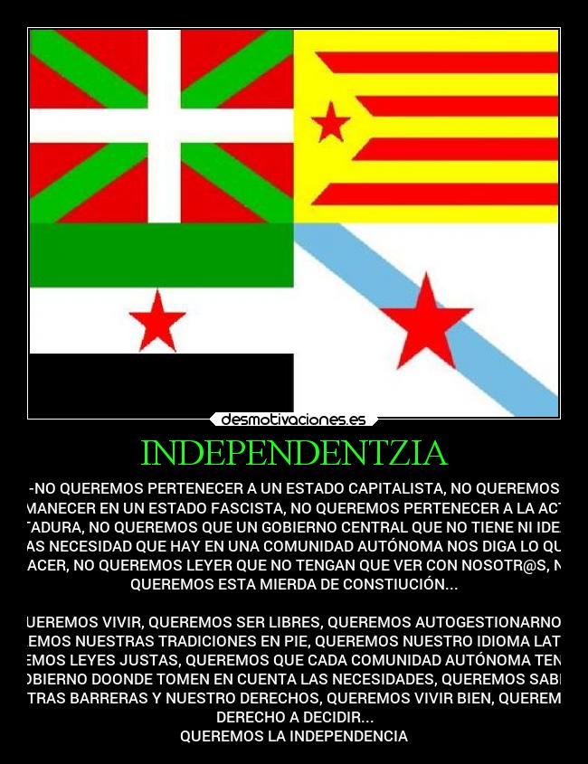 INDEPENDENTZIA - -NO QUEREMOS PERTENECER A UN ESTADO CAPITALISTA, NO QUEREMOS
PERMANECER EN UN ESTADO FASCISTA, NO QUEREMOS PERTENECER A LA ACTUAL
DICTADURA, NO QUEREMOS QUE UN GOBIERNO CENTRAL QUE NO TIENE NI IDEA DE
LAS NECESIDAD QUE HAY EN UNA COMUNIDAD AUTÓNOMA NOS DIGA LO QUE
HACER, NO QUEREMOS LEYER QUE NO TENGAN QUE VER CON NOSOTR@S, NO
QUEREMOS ESTA MIERDA DE CONSTIUCIÓN...

QUEREMOS VIVIR, QUEREMOS SER LIBRES, QUEREMOS AUTOGESTIONARNOS,
QUEREMOS NUESTRAS TRADICIONES EN PIE, QUEREMOS NUESTRO IDIOMA LATENTE,
QUEREMOS LEYES JUSTAS, QUEREMOS QUE CADA COMUNIDAD AUTÓNOMA TENGA UN
GOBIERNO DOONDE TOMEN EN CUENTA LAS NECESIDADES, QUEREMOS SABER
NUESTRAS BARRERAS Y NUESTRO DERECHOS, QUEREMOS VIVIR BIEN, QUEREMOS EL
DERECHO A DECIDIR...
QUEREMOS LA INDEPENDENCIA