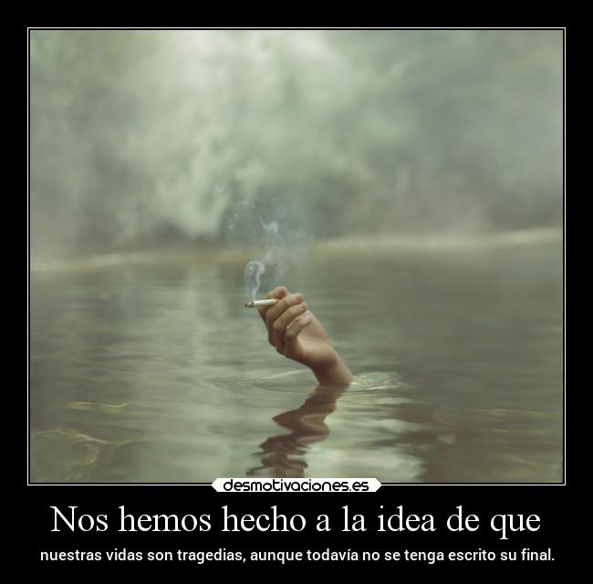 Nos hemos hecho a la idea de que - nuestras vidas son tragedias, aunque todavía no se tenga escrito su final.