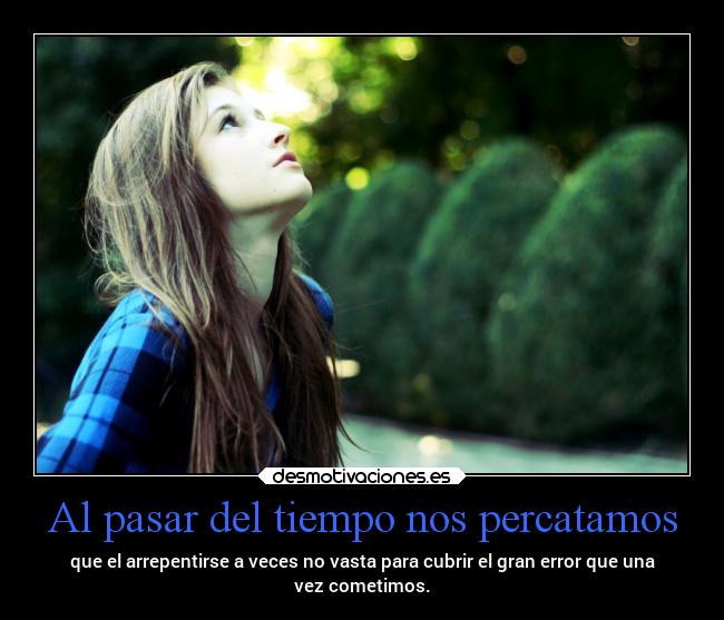 Al pasar del tiempo nos percatamos - que el arrepentirse a veces no vasta para cubrir el gran error que una
vez cometimos.