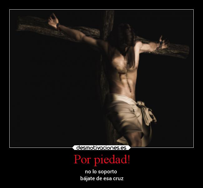 Por piedad! - no lo soporto
bájate de esa cruz