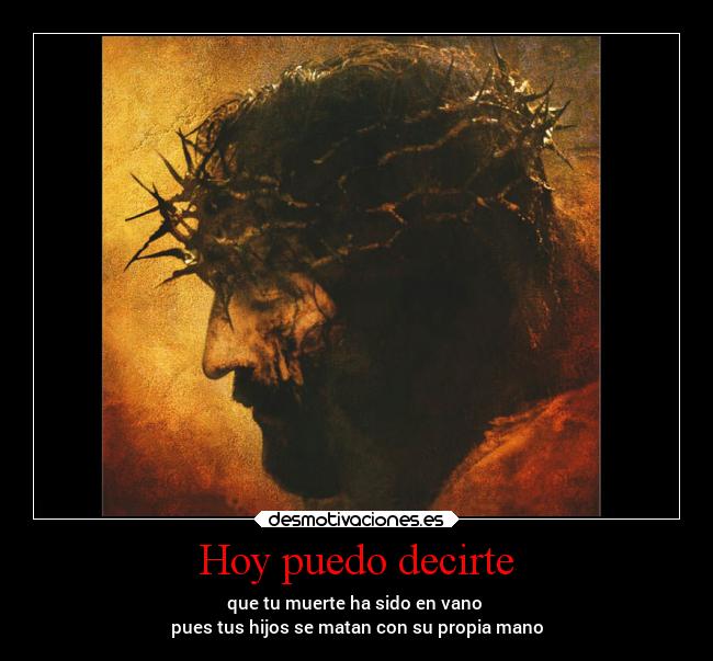 Hoy puedo decirte - que tu muerte ha sido en vano
pues tus hijos se matan con su propia mano