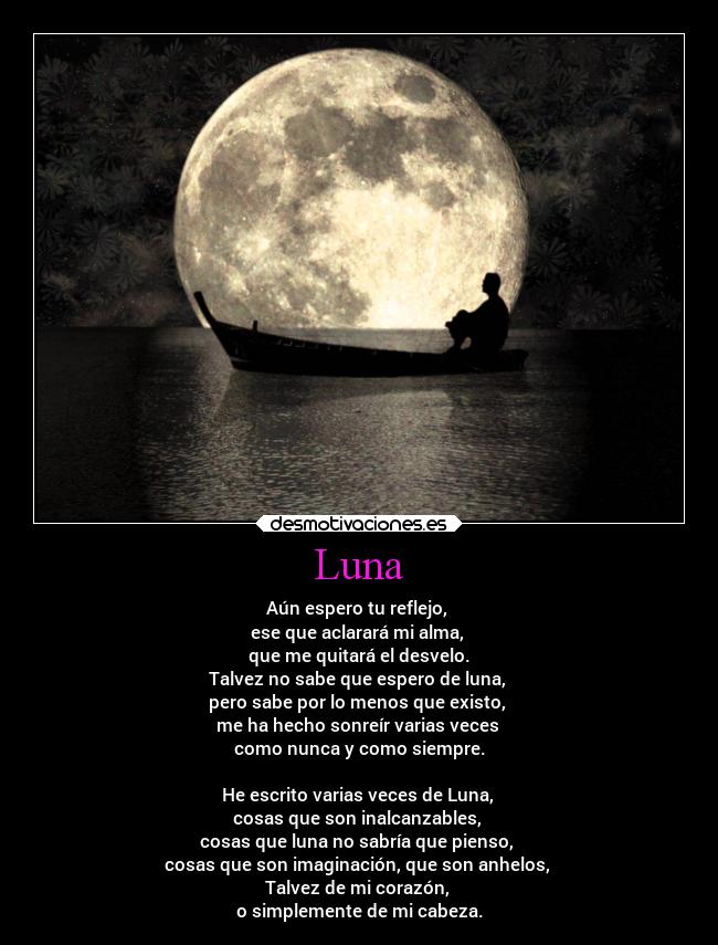 Luna - Aún espero tu reflejo,
ese que aclarará mi alma,
que me quitará el desvelo.
Talvez no sabe que espero de luna,
pero sabe por lo menos que existo,
me ha hecho sonreír varias veces
como nunca y como siempre.
He escrito varias veces de Luna,
cosas que son inalcanzables,
cosas que luna no sabría que pienso,
cosas que son imaginación, que son anhelos,
Talvez de mi corazón,
o simplemente de mi cabeza.