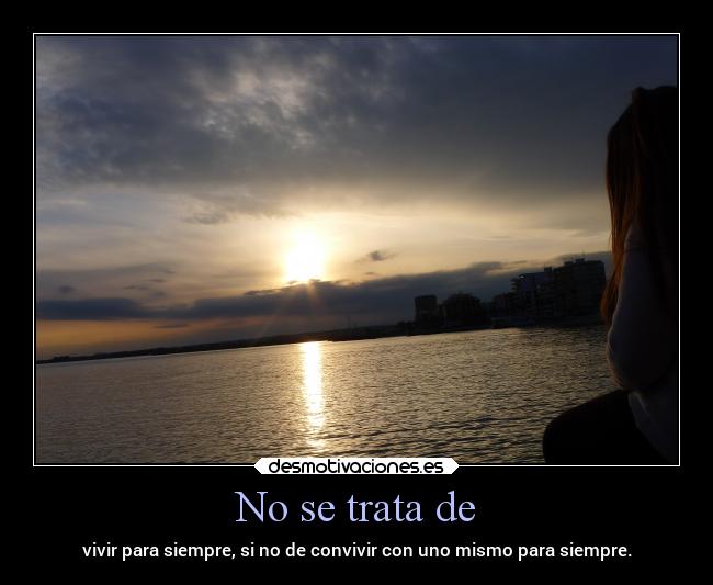 No se trata de - vivir para siempre, si no de convivir con uno mismo para siempre.