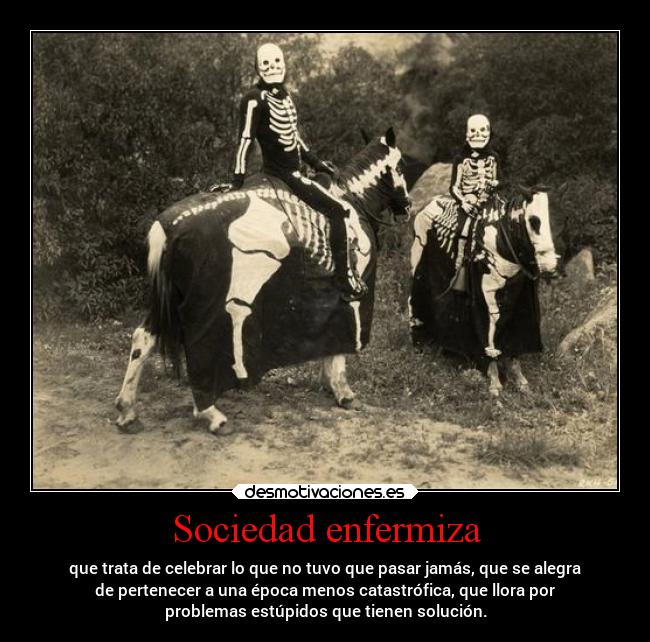 Sociedad enfermiza - que trata de celebrar lo que no tuvo que pasar jamás, que se alegra
de pertenecer a una época menos catastrófica, que llora por
problemas estúpidos que tienen solución.
