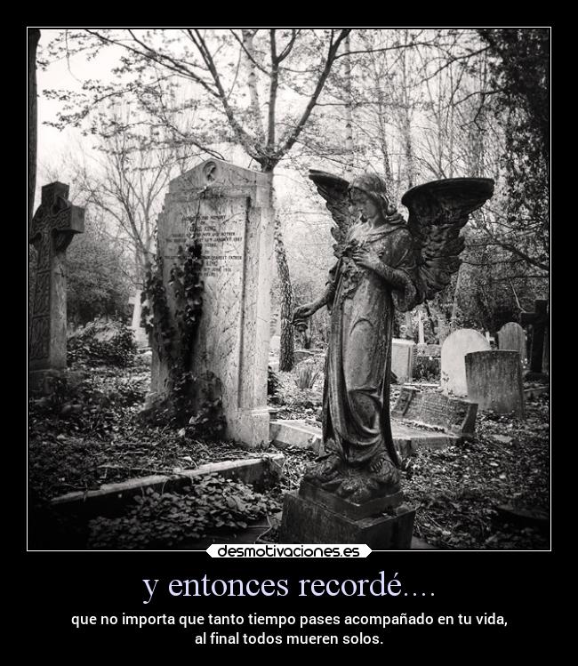 y entonces recordé.... - que no importa que tanto tiempo pases acompañado en tu vida,
al final todos mueren solos.