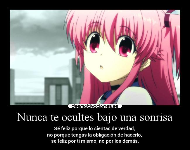 Nunca te ocultes bajo una sonrisa - Sé feliz porque lo sientas de verdad,
no porque tengas la obligación de hacerlo,
se feliz por ti mismo, no por los demás.