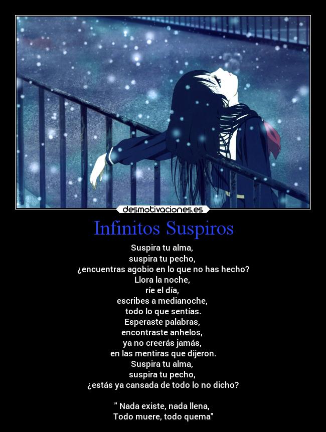 Infinitos Suspiros - Suspira tu alma,
suspira tu pecho,
¿encuentras agobio en lo que no has hecho?
Llora la noche,
ríe el día,
escribes a medianoche,
todo lo que sentías.
Esperaste palabras,
encontraste anhelos,
ya no creerás jamás,
en las mentiras que dijeron.
Suspira tu alma,
suspira tu pecho,
¿estás ya cansada de todo lo no dicho?
Nada existe, nada llena,
Todo muere, todo quema