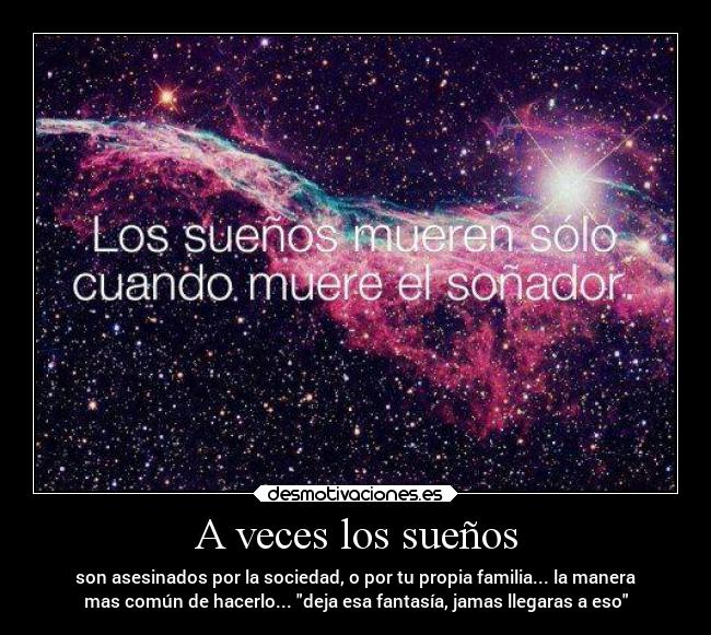 A veces los sueños - son asesinados por la sociedad, o por tu propia familia... la manera
mas común de hacerlo... deja esa fantasía, jamas llegaras a eso