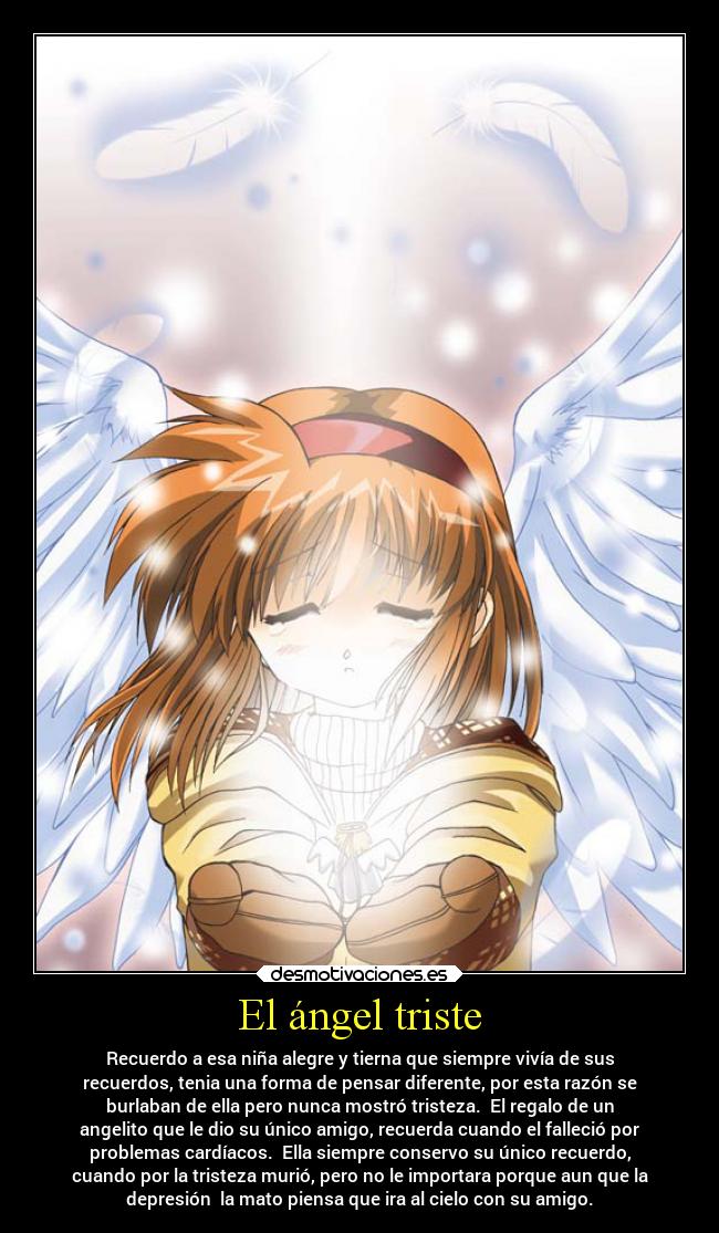 El ángel triste - Recuerdo a esa niña alegre y tierna que siempre vivía de sus
recuerdos, tenia una forma de pensar diferente, por esta razón se
burlaban de ella pero nunca mostró tristeza. El regalo de un
angelito que le dio su único amigo, recuerda cuando el falleció por
problemas cardíacos. Ella siempre conservo su único recuerdo,
cuando por la tristeza murió, pero no le importara porque aun que la
depresión la mato piensa que ira al cielo con su amigo.