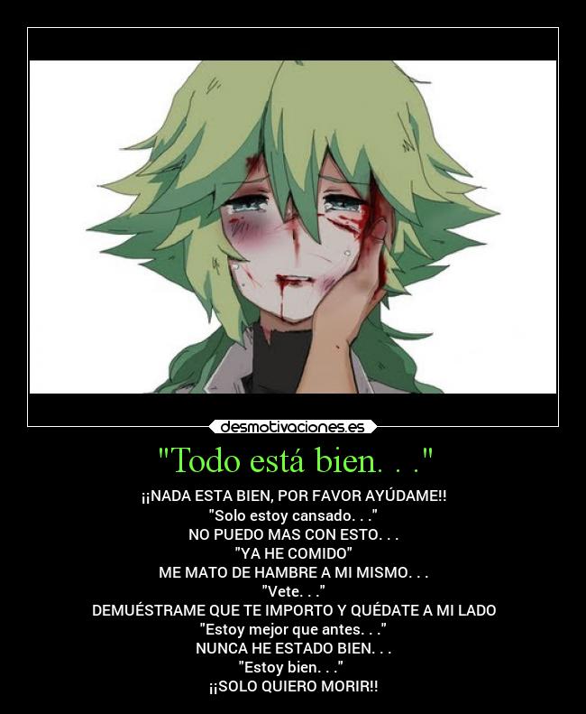 Todo está bien. . . - ¡¡NADA ESTA BIEN, POR FAVOR AYÚDAME!!
Solo estoy cansado. . .
NO PUEDO MAS CON ESTO. . .
YA HE COMIDO
ME MATO DE HAMBRE A MI MISMO. . .
Vete. . .
DEMUÉSTRAME QUE TE IMPORTO Y QUÉDATE A MI LADO
Estoy mejor que antes. . .
NUNCA HE ESTADO BIEN. . .
Estoy bien. . . 
¡¡SOLO QUIERO MORIR!!