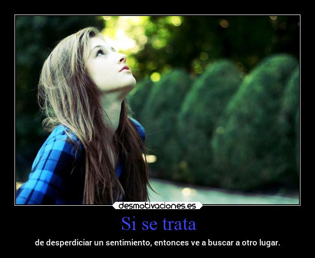 Si se trata - de desperdiciar un sentimiento, entonces ve a buscar a otro lugar.