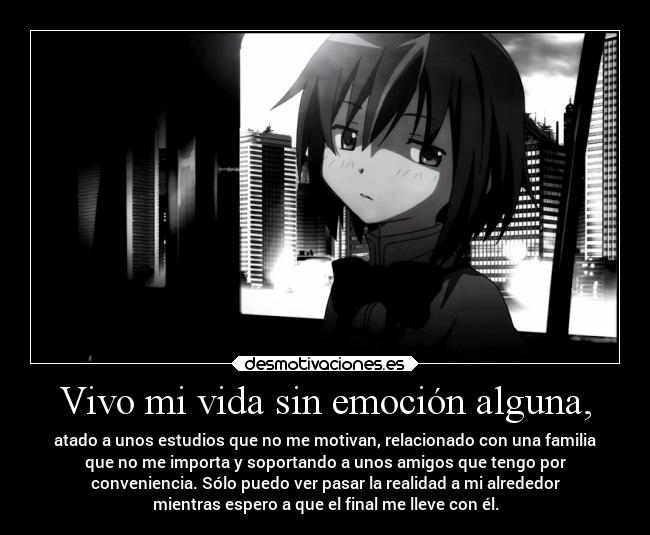Vivo mi vida sin emoción alguna, - atado a unos estudios que no me motivan, relacionado con una familia
que no me importa y soportando a unos amigos que tengo por
conveniencia. Sólo puedo ver pasar la realidad a mi alrededor
mientras espero a que el final me lleve con él.