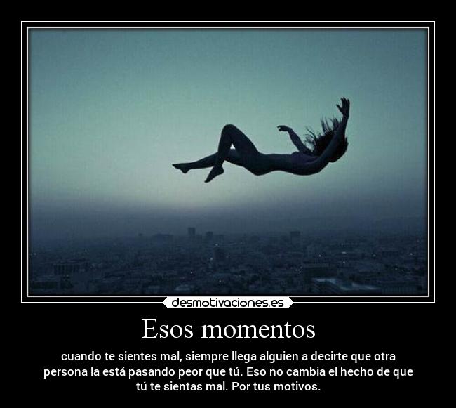 Esos momentos - cuando te sientes mal, siempre llega alguien a decirte que otra
persona la está pasando peor que tú. Eso no cambia el hecho de que
tú te sientas mal. Por tus motivos.