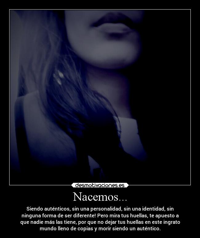 Nacemos... - Siendo auténticos, sin una personalidad, sin una identidad, sin
ninguna forma de ser diferente! Pero mira tus huellas, te apuesto a
que nadie más las tiene, por que no dejar tus huellas en este ingrato
mundo lleno de copias y morir siendo un auténtico.