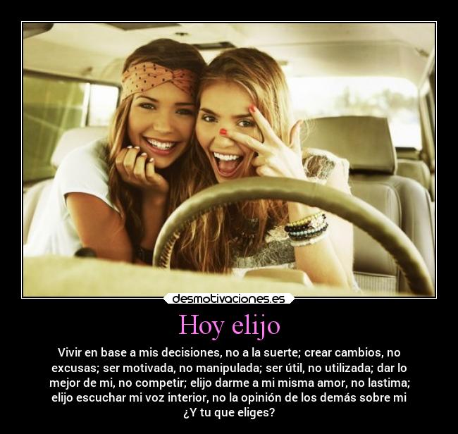 Hoy elijo - Vivir en base a mis decisiones, no a la suerte; crear cambios, no
excusas; ser motivada, no manipulada; ser útil, no utilizada; dar lo
mejor de mi, no competir; elijo darme a mi misma amor, no lastima;
elijo escuchar mi voz interior, no la opinión de los demás sobre mi
¿Y tu que eliges?