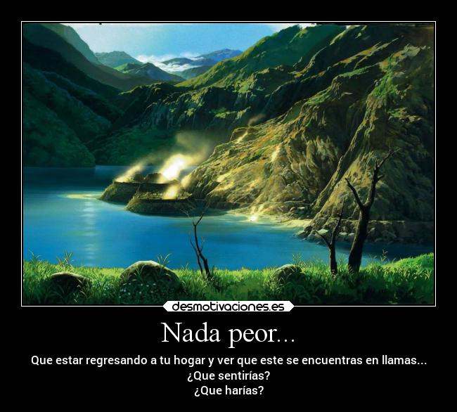 Nada peor... - Que estar regresando a tu hogar y ver que este se encuentras en llamas...
¿Que sentirías?
¿Que harías?