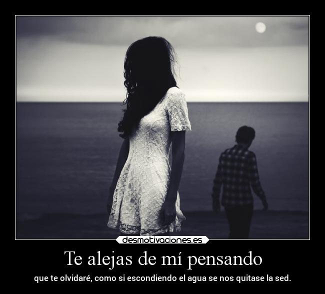 Te alejas de mí pensando - que te olvidaré, como si escondiendo el agua se nos quitase la sed.