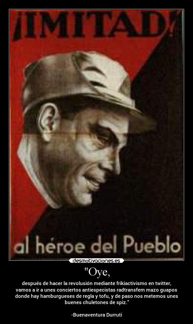 Oye, - después de hacer la revolusión mediante frikiactivismo en twitter,
vamos a ir a unes conciertos antiespecistas radtransfem mazo guapos
donde hay hamburgueses de regla y tofu, y de paso nos metemos unes
buenes chuletones de spiz.
-Buenaventura Durruti