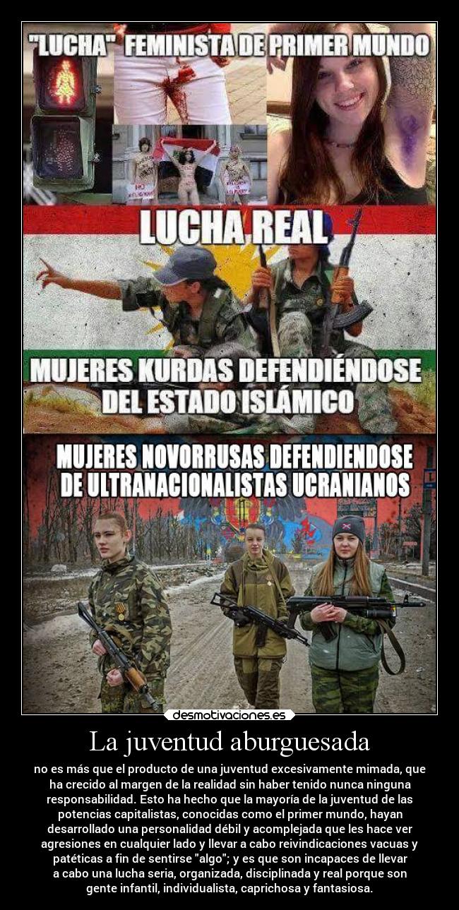 La juventud aburguesada - no es más que el producto de una juventud excesivamente mimada, que
ha crecido al margen de la realidad sin haber tenido nunca ninguna
responsabilidad. Esto ha hecho que la mayoría de la juventud de las
potencias capitalistas, conocidas como el primer mundo, hayan
desarrollado una personalidad débil y acomplejada que les hace ver
agresiones en cualquier lado y llevar a cabo reivindicaciones vacuas y
patéticas a fin de sentirse algo; y es que son incapaces de llevar
a cabo una lucha seria, organizada, disciplinada y real porque son
gente infantil, individualista, caprichosa y fantasiosa.