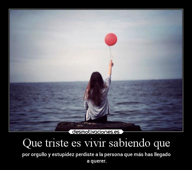 Que triste es vivir sabiendo que - por orgullo y estupidez perdiste a la persona que más has llegado
a querer.