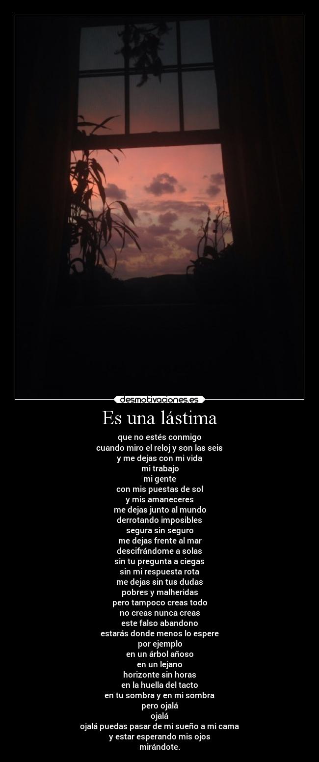 Es una lástima - que no estés conmigo
cuando miro el reloj y son las seis
y me dejas con mi vida
mi trabajo
mi gente
con mis puestas de sol
y mis amaneceres
me dejas junto al mundo
derrotando imposibles
segura sin seguro
me dejas frente al mar
descifrándome a solas
sin tu pregunta a ciegas
sin mi respuesta rota
me dejas sin tus dudas
pobres y malheridas
pero tampoco creas todo
no creas nunca creas
este falso abandono
estarás donde menos lo espere
por ejemplo
en un árbol añoso
en un lejano
horizonte sin horas
en la huella del tacto
en tu sombra y en mi sombra
pero ojalá
ojalá
ojalá puedas pasar de mi sueño a mi cama
y estar esperando mis ojos
mirándote.