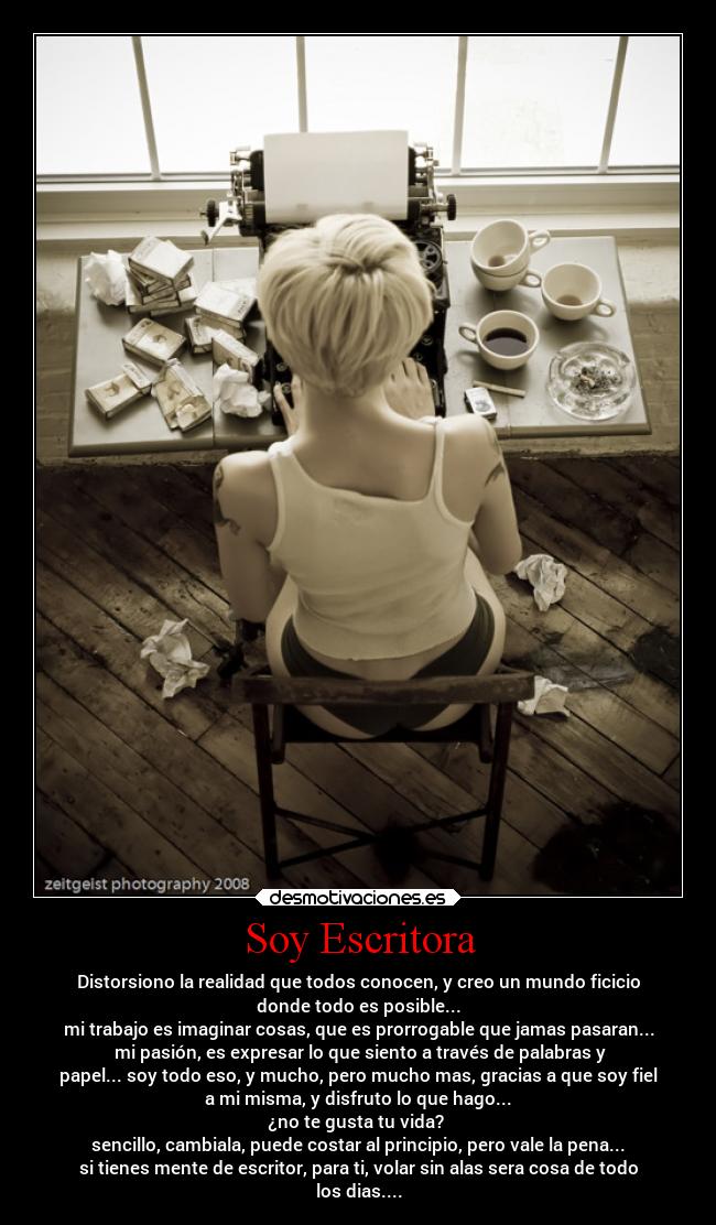 Soy Escritora - Distorsiono la realidad que todos conocen, y creo un mundo ficicio
donde todo es posible...
mi trabajo es imaginar cosas, que es prorrogable que jamas pasaran...
mi pasión, es expresar lo que siento a través de palabras y
papel... soy todo eso, y mucho, pero mucho mas, gracias a que soy fiel
a mi misma, y disfruto lo que hago...
¿no te gusta tu vida?
sencillo, cambiala, puede costar al principio, pero vale la pena...
si tienes mente de escritor, para ti, volar sin alas sera cosa de todo
los dias....