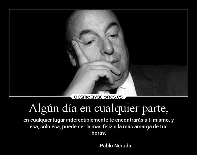 Algún día en cualquier parte, - en cualquier lugar indefectiblemente te encontrarás a ti mismo, y
ésa, sólo ésa, puede ser la más feliz o la más amarga de tus
horas.
                                                                      
                             Pablo Neruda.