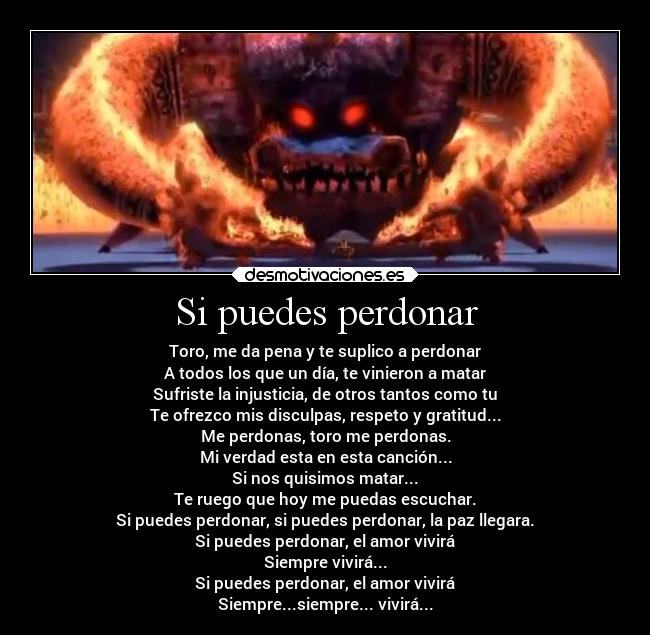 Si puedes perdonar - Toro, me da pena y te suplico a perdonar
A todos los que un día, te vinieron a matar
Sufriste la injusticia, de otros tantos como tu
Te ofrezco mis disculpas, respeto y gratitud...
Me perdonas, toro me perdonas.
Mi verdad esta en esta canción...
Si nos quisimos matar...
Te ruego que hoy me puedas escuchar.
Si puedes perdonar, si puedes perdonar, la paz llegara.
Si puedes perdonar, el amor vivirá
Siempre vivirá...
Si puedes perdonar, el amor vivirá
Siempre...siempre... vivirá...