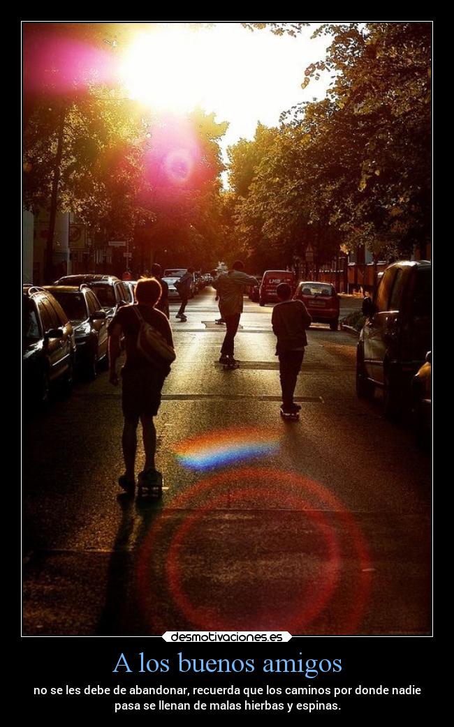 A los buenos amigos - no se les debe de abandonar, recuerda que los caminos por donde nadie
pasa se llenan de malas hierbas y espinas.