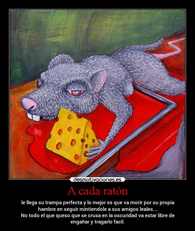 A cada ratón - le llega su trampa perfecta y lo mejor es que va morir por su propia
hambre en seguir mintiendole a sus amigos leales...
No todo el que queso que se crusa en la oscuridad va estar libre de
engañar y tragarlo facil.
