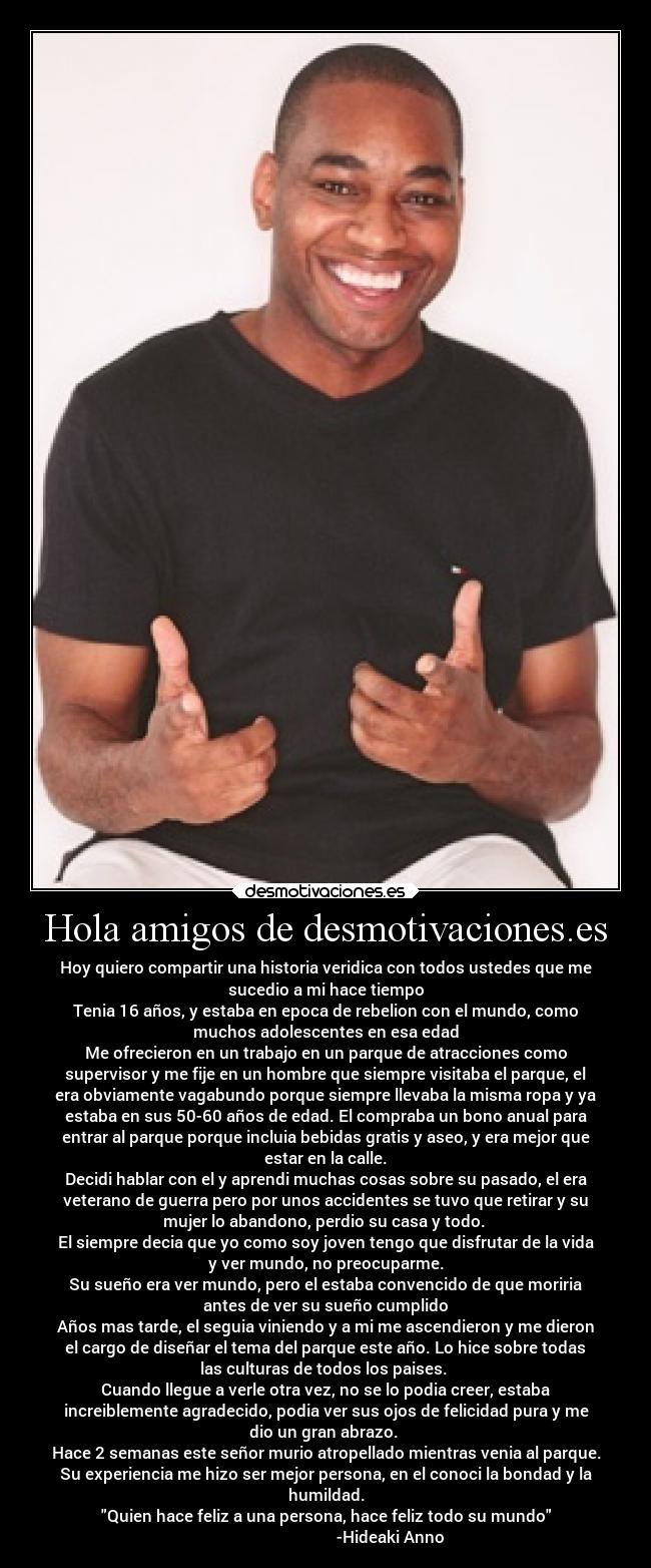 Hola amigos de desmotivaciones.es - Hoy quiero compartir una historia veridica con todos ustedes que me
sucedio a mi hace tiempo
Tenia 16 años, y estaba en epoca de rebelion con el mundo, como
muchos adolescentes en esa edad
Me ofrecieron en un trabajo en un parque de atracciones como
supervisor y me fije en un hombre que siempre visitaba el parque, el
era obviamente vagabundo porque siempre llevaba la misma ropa y ya
estaba en sus 50-60 años de edad. El compraba un bono anual para
entrar al parque porque incluia bebidas gratis y aseo, y era mejor que
estar en la calle.
Decidi hablar con el y aprendi muchas cosas sobre su pasado, el era
veterano de guerra pero por unos accidentes se tuvo que retirar y su
mujer lo abandono, perdio su casa y todo.
El siempre decia que yo como soy joven tengo que disfrutar de la vida
y ver mundo, no preocuparme.
Su sueño era ver mundo, pero el estaba convencido de que moriria
antes de ver su sueño cumplido
Años mas tarde, el seguia viniendo y a mi me ascendieron y me dieron
el cargo de diseñar el tema del parque este año. Lo hice sobre todas
las culturas de todos los paises.
Cuando llegue a verle otra vez, no se lo podia creer, estaba
increiblemente agradecido, podia ver sus ojos de felicidad pura y me
dio un gran abrazo.
Hace 2 semanas este señor murio atropellado mientras venia al parque.
Su experiencia me hizo ser mejor persona, en el conoci la bondad y la
humildad.
Quien hace feliz a una persona, hace feliz todo su mundo
-Hideaki Anno