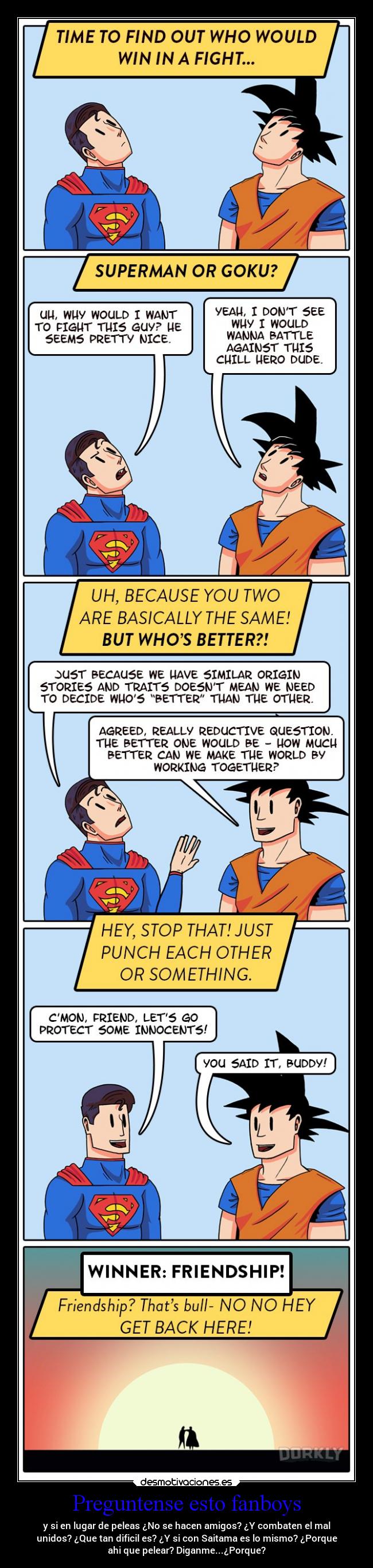 Preguntense esto fanboys - y si en lugar de peleas ¿No se hacen amigos? ¿Y combaten el mal
unidos? ¿Que tan dificil es? ¿Y si con Saitama es lo mismo? ¿Porque
ahi que pelear? Diganme...¿Porque?
