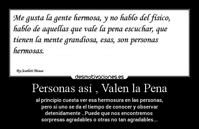 Personas así , Valen la Pena - al principio cuesta ver esa hermosura en las personas,
pero si uno se da el tiempo de conocer y observar
detenidamente ..Puede que nos encontremos 
sorpresas agradables o otras no tan agradables...