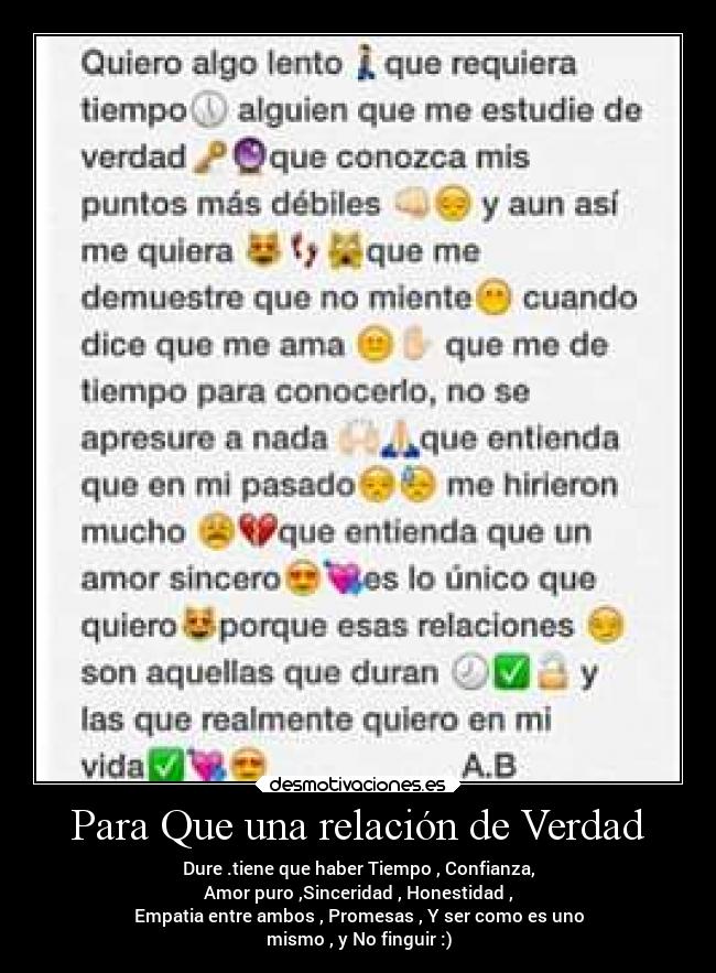 Para Que una relación de Verdad - Dure .tiene que haber Tiempo , Confianza,
Amor puro ,Sinceridad , Honestidad ,
Empatia entre ambos , Promesas , Y ser como es uno
mismo , y No finguir :)
