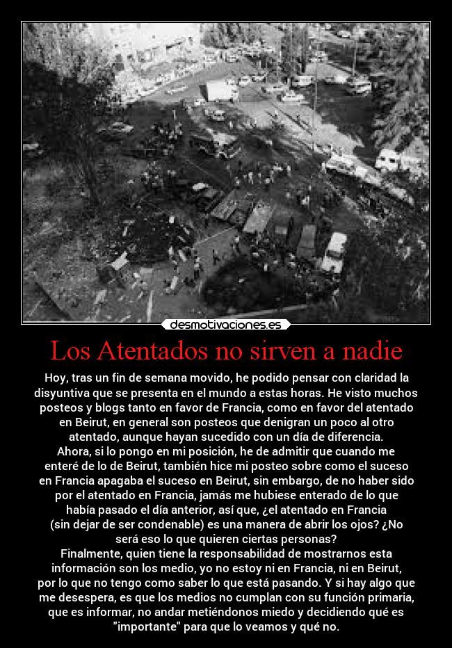 Los Atentados no sirven a nadie - Hoy, tras un fin de semana movido, he podido pensar con claridad la
disyuntiva que se presenta en el mundo a estas horas. He visto muchos
posteos y blogs tanto en favor de Francia, como en favor del atentado
en Beirut, en general son posteos que denigran un poco al otro
atentado, aunque hayan sucedido con un día de diferencia.
Ahora, si lo pongo en mi posición, he de admitir que cuando me
enteré de lo de Beirut, también hice mi posteo sobre como el suceso
en Francia apagaba el suceso en Beirut, sin embargo, de no haber sido
por el atentado en Francia, jamás me hubiese enterado de lo que
había pasado el día anterior, así que, ¿el atentado en Francia
(sin dejar de ser condenable) es una manera de abrir los ojos? ¿No
será eso lo que quieren ciertas personas?
Finalmente, quien tiene la responsabilidad de mostrarnos esta
información son los medio, yo no estoy ni en Francia, ni en Beirut,
por lo que no tengo como saber lo que está pasando. Y si hay algo que
me desespera, es que los medios no cumplan con su función primaria,
que es informar, no andar metiéndonos miedo y decidiendo qué es
importante para que lo veamos y qué no.