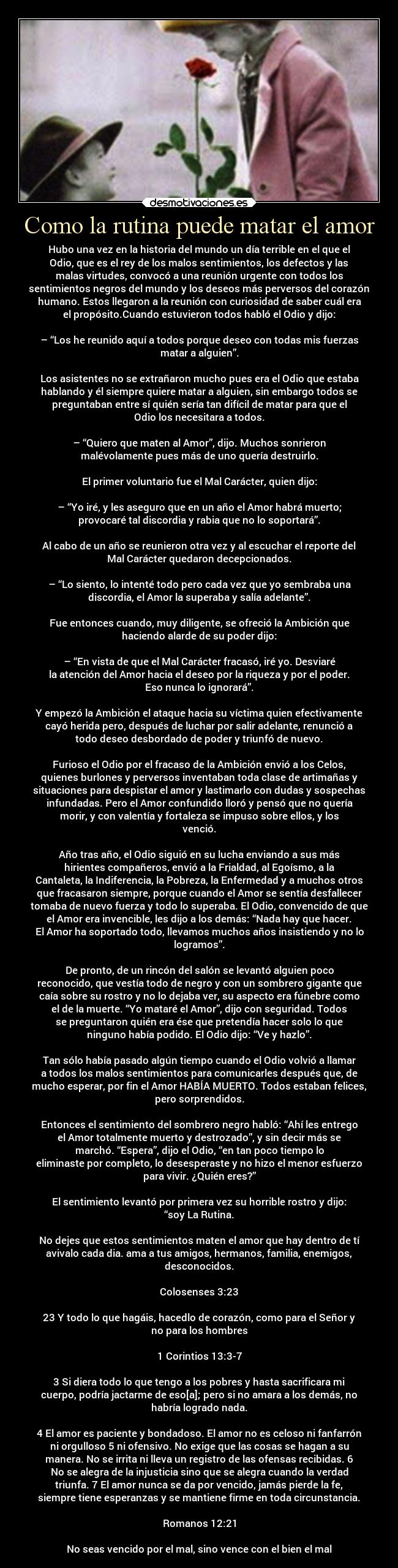 Como la rutina puede matar el amor - Hubo una vez en la historia del mundo un día terrible en el que el
Odio, que es el rey de los malos sentimientos, los defectos y las
malas virtudes, convocó a una reunión urgente con todos los
sentimientos negros del mundo y los deseos más perversos del corazón
humano. Estos llegaron a la reunión con curiosidad de saber cuál era
el propósito.Cuando estuvieron todos habló el Odio y dijo:

– “Los he reunido aquí a todos porque deseo con todas mis fuerzas
matar a alguien”.

Los asistentes no se extrañaron mucho pues era el Odio que estaba
hablando y él siempre quiere matar a alguien, sin embargo todos se
preguntaban entre sí quién sería tan difícil de matar para que el
Odio los necesitara a todos.

– “Quiero que maten al Amor”, dijo. Muchos sonrieron
malévolamente pues más de uno quería destruirlo.

El primer voluntario fue el Mal Carácter, quien dijo:

– “Yo iré, y les aseguro que en un año el Amor habrá muerto;
provocaré tal discordia y rabia que no lo soportará”.

Al cabo de un año se reunieron otra vez y al escuchar el reporte del
Mal Carácter quedaron decepcionados.

– “Lo siento, lo intenté todo pero cada vez que yo sembraba una
discordia, el Amor la superaba y salía adelante”.

Fue entonces cuando, muy diligente, se ofreció la Ambición que
haciendo alarde de su poder dijo:

– “En vista de que el Mal Carácter fracasó, iré yo. Desviaré
la atención del Amor hacia el deseo por la riqueza y por el poder.
Eso nunca lo ignorará”.

Y empezó la Ambición el ataque hacia su víctima quien efectivamente
cayó herida pero, después de luchar por salir adelante, renunció a
todo deseo desbordado de poder y triunfó de nuevo.

Furioso el Odio por el fracaso de la Ambición envió a los Celos,
quienes burlones y perversos inventaban toda clase de artimañas y
situaciones para despistar el amor y lastimarlo con dudas y sospechas
infundadas. Pero el Amor confundido lloró y pensó que no quería
morir, y con valentía y fortaleza se impuso sobre ellos, y los
venció.

Año tras año, el Odio siguió en su lucha enviando a sus más
hirientes compañeros, envió a la Frialdad, al Egoísmo, a la
Cantaleta, la Indiferencia, la Pobreza, la Enfermedad y a muchos otros
que fracasaron siempre, porque cuando el Amor se sentía desfallecer
tomaba de nuevo fuerza y todo lo superaba. El Odio, convencido de que
el Amor era invencible, les dijo a los demás: “Nada hay que hacer.
El Amor ha soportado todo, llevamos muchos años insistiendo y no lo
logramos”.

De pronto, de un rincón del salón se levantó alguien poco
reconocido, que vestía todo de negro y con un sombrero gigante que
caía sobre su rostro y no lo dejaba ver, su aspecto era fúnebre como
el de la muerte. “Yo mataré el Amor”, dijo con seguridad. Todos
se preguntaron quién era ése que pretendía hacer solo lo que
ninguno había podido. El Odio dijo: “Ve y hazlo”.

Tan sólo había pasado algún tiempo cuando el Odio volvió a llamar
a todos los malos sentimientos para comunicarles después que, de
mucho esperar, por fin el Amor HABÍA MUERTO. Todos estaban felices,
pero sorprendidos.

Entonces el sentimiento del sombrero negro habló: “Ahí les entrego
el Amor totalmente muerto y destrozado”, y sin decir más se
marchó. “Espera”, dijo el Odio, “en tan poco tiempo lo
eliminaste por completo, lo desesperaste y no hizo el menor esfuerzo
para vivir. ¿Quién eres?”

El sentimiento levantó por primera vez su horrible rostro y dijo:
“soy La Rutina.

No dejes que estos sentimientos maten el amor que hay dentro de tí
avivalo cada dia. ama a tus amigos, hermanos, familia, enemigos,
desconocidos.

Colosenses 3:23

23 Y todo lo que hagáis, hacedlo de corazón, como para el Señor y
no para los hombres

1 Corintios 13:3-7

3 Si diera todo lo que tengo a los pobres y hasta sacrificara mi
cuerpo, podría jactarme de eso[a]; pero si no amara a los demás, no
habría logrado nada.

4 El amor es paciente y bondadoso. El amor no es celoso ni fanfarrón
ni orgulloso 5 ni ofensivo. No exige que las cosas se hagan a su
manera. No se irrita ni lleva un registro de las ofensas recibidas. 6
No se alegra de la injusticia sino que se alegra cuando la verdad
triunfa. 7 El amor nunca se da por vencido, jamás pierde la fe,
siempre tiene esperanzas y se mantiene firme en toda circunstancia.

Romanos 12:21

No seas vencido por el mal, sino vence con el bien el mal