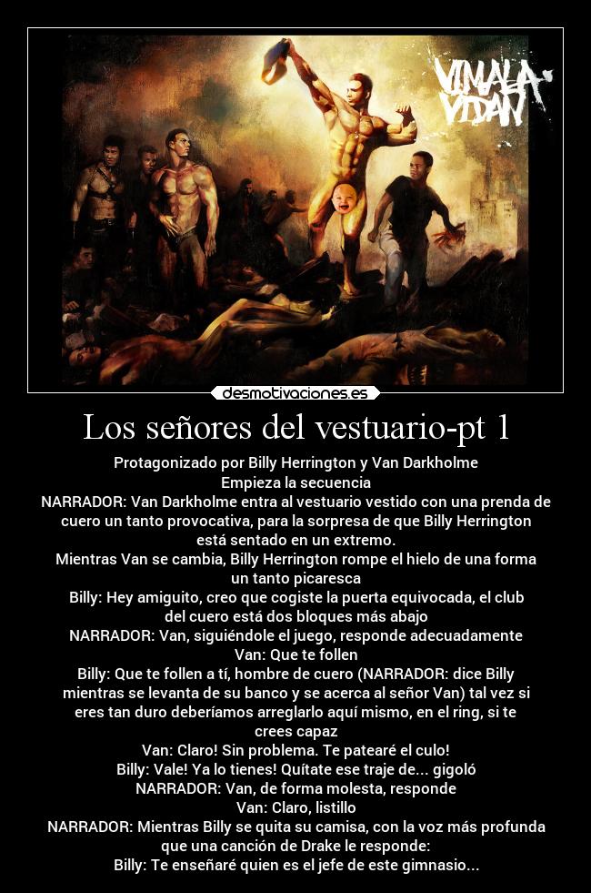 Los señores del vestuario-pt 1 - Protagonizado por Billy Herrington y Van Darkholme
Empieza la secuencia
NARRADOR: Van Darkholme entra al vestuario vestido con una prenda de
cuero un tanto provocativa, para la sorpresa de que Billy Herrington
está sentado en un extremo.
Mientras Van se cambia, Billy Herrington rompe el hielo de una forma
un tanto picaresca
Billy: Hey amiguito, creo que cogiste la puerta equivocada, el club
del cuero está dos bloques más abajo
NARRADOR: Van, siguiéndole el juego, responde adecuadamente
Van: Que te follen
Billy: Que te follen a tí, hombre de cuero (NARRADOR: dice Billy
mientras se levanta de su banco y se acerca al señor Van) tal vez si
eres tan duro deberíamos arreglarlo aquí mismo, en el ring, si te
crees capaz
Van: Claro! Sin problema. Te patearé el culo!
Billy: Vale! Ya lo tienes! Quítate ese traje de... gigoló
NARRADOR: Van, de forma molesta, responde
Van: Claro, listillo
NARRADOR: Mientras Billy se quita su camisa, con la voz más profunda
que una canción de Drake le responde:
Billy: Te enseñaré quien es el jefe de este gimnasio...