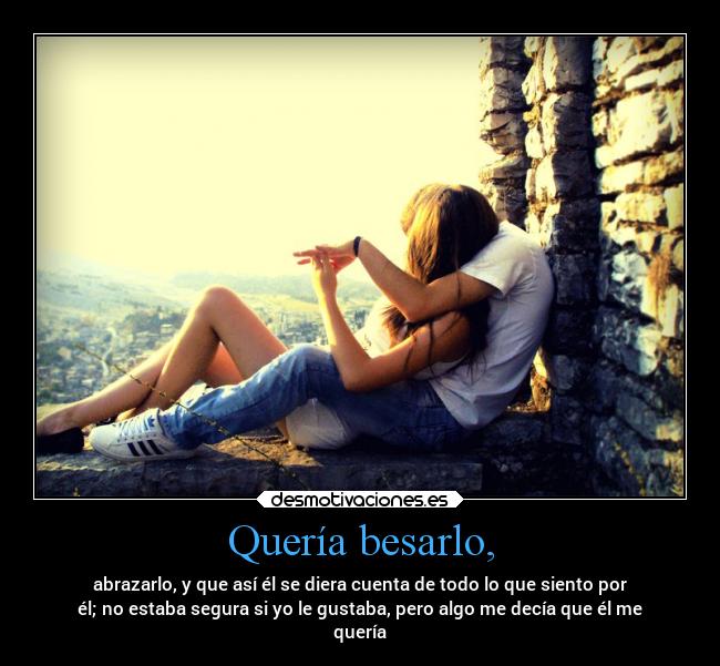 Quería besarlo, - abrazarlo, y que así él se diera cuenta de todo lo que siento por
él; no estaba segura si yo le gustaba, pero algo me decía que él me
quería