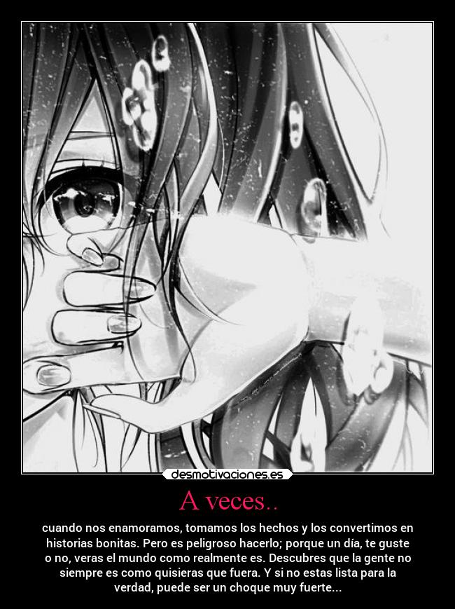 A veces.. - cuando nos enamoramos, tomamos los hechos y los convertimos en
historias bonitas. Pero es peligroso hacerlo; porque un día, te guste
o no, veras el mundo como realmente es. Descubres que la gente no
siempre es como quisieras que fuera. Y si no estas lista para la
verdad, puede ser un choque muy fuerte...