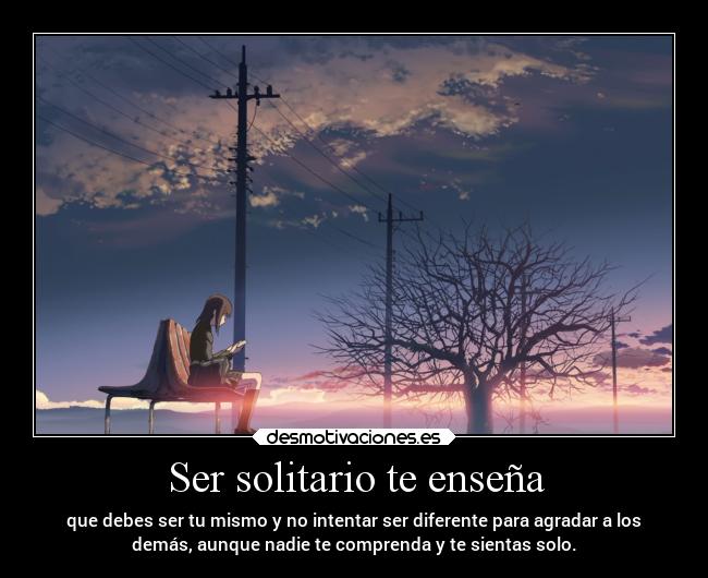 Ser solitario te enseña - que debes ser tu mismo y no intentar ser diferente para agradar a los
demás, aunque nadie te comprenda y te sientas solo.