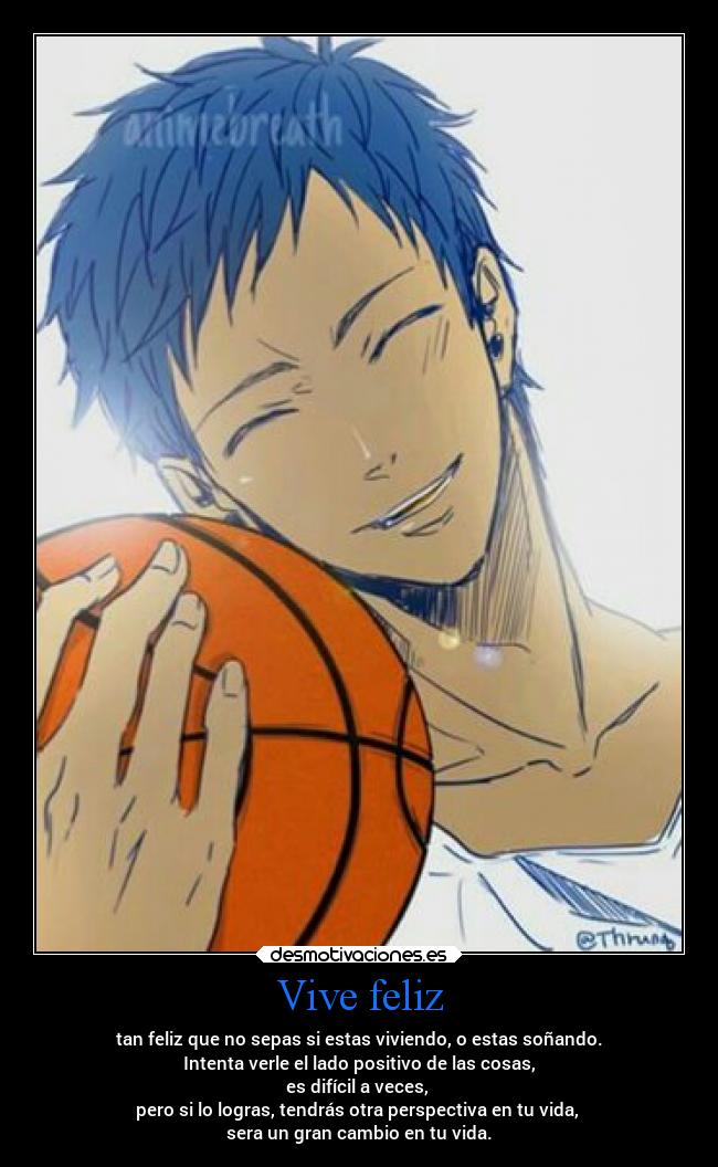 Vive feliz - tan feliz que no sepas si estas viviendo, o estas soñando.
Intenta verle el lado positivo de las cosas,
es difícil a veces,
pero si lo logras, tendrás otra perspectiva en tu vida,
sera un gran cambio en tu vida.