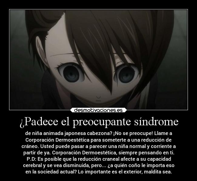 ¿Padece el preocupante síndrome - de niña animada japonesa cabezona? ¡No se preocupe! Llame a
Corporación Dermoestética para someterte a una reducción de
cráneo. Usted puede pasar a parecer una niña normal y corriente a
partir de ya. Corporación Dermoestética, siempre pensando en ti.
P.D: Es posible que la reducción craneal afecte a su capacidad
cerebral y se vea disminuida, pero... ¿a quién coño le importa eso
en la sociedad actual? Lo importante es el exterior, maldita sea.
