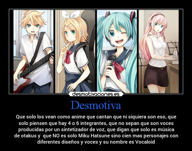 Desmotiva - Que solo los vean como anime que cantan que ni siquiera son eso, que
solo piensen que hay 4 o 6 integrantes, que no sepan que son voces
producidas por un sintetizador de voz, que digan que solo es música
de otakus y  que NO es solo Miku Hatsune sino cien mas personajes con
diferentes diseños y voces y su nombre es Vocaloid