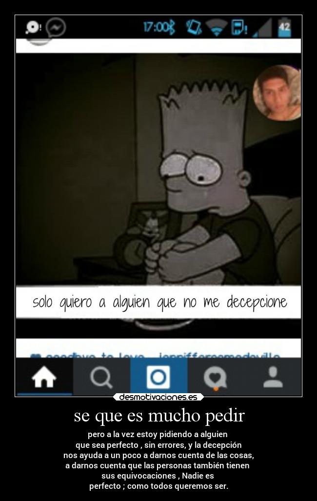 se que es mucho pedir - pero a la vez estoy pidiendo a alguien 
que sea perfecto , sin errores, y la decepción
nos ayuda a un poco a darnos cuenta de las cosas,
a darnos cuenta que las personas también tienen 
sus equivocaciones , Nadie es 
perfecto ; como todos queremos ser.