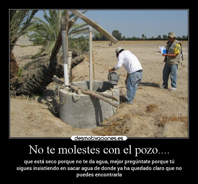 No te molestes con el pozo.... - que está seco porque no te da agua, mejor pregúntate porque tú
sigues insistiendo en sacar agua de donde ya ha quedado claro que no
puedes encontrarla