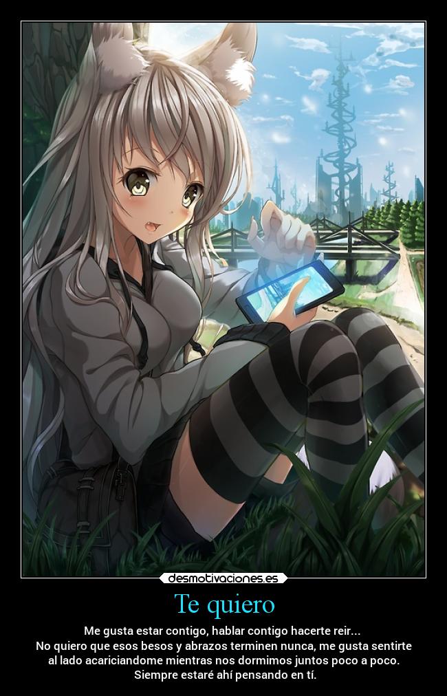 Te quiero - Me gusta estar contigo, hablar contigo hacerte reir...
No quiero que esos besos y abrazos terminen nunca, me gusta sentirte
al lado acariciandome mientras nos dormimos juntos poco a poco.
Siempre estaré ahí pensando en tí.
