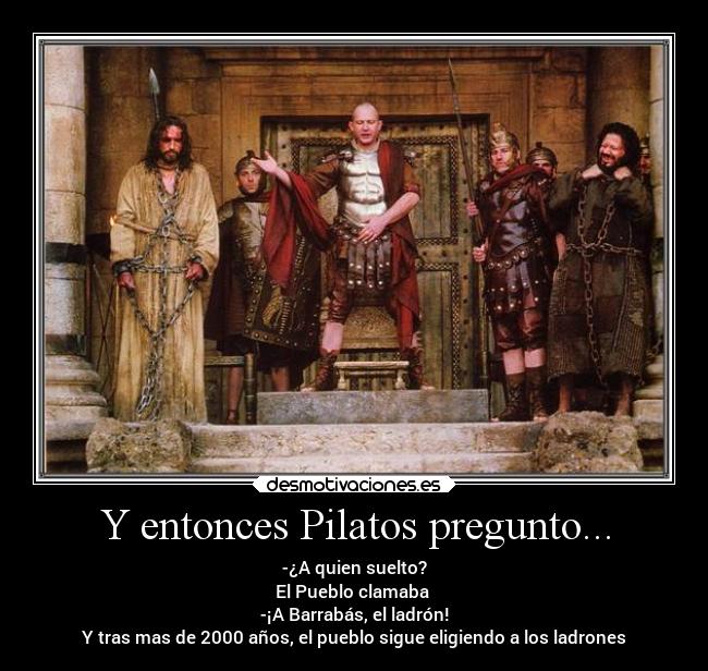 Y entonces Pilatos pregunto... - -¿A quien suelto?
El Pueblo clamaba
-¡A Barrabás, el ladrón!
Y tras mas de 2000 años, el pueblo sigue eligiendo a los ladrones
