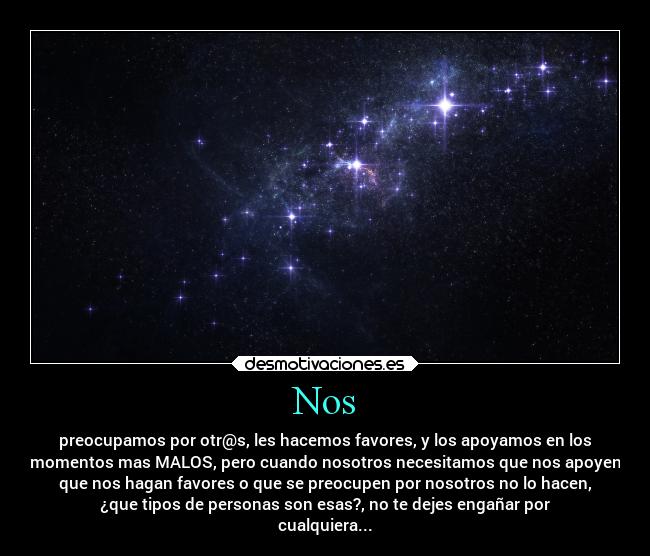 Nos - preocupamos por otr@s, les hacemos favores, y los apoyamos en los
momentos mas MALOS, pero cuando nosotros necesitamos que nos apoyen
que nos hagan favores o que se preocupen por nosotros no lo hacen,
¿que tipos de personas son esas?, no te dejes engañar por
cualquiera...