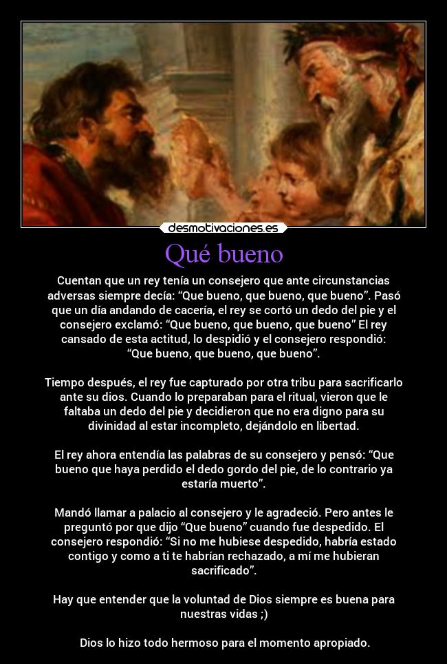 Qué bueno - Cuentan que un rey tenía un consejero que ante circunstancias
adversas siempre decía: “Que bueno, que bueno, que bueno”. Pasó
que un día andando de cacería, el rey se cortó un dedo del pie y el
consejero exclamó: “Que bueno, que bueno, que bueno” El rey
cansado de esta actitud, lo despidió y el consejero respondió:
“Que bueno, que bueno, que bueno”.

Tiempo después, el rey fue capturado por otra tribu para sacrificarlo
ante su dios. Cuando lo preparaban para el ritual, vieron que le
faltaba un dedo del pie y decidieron que no era digno para su
divinidad al estar incompleto, dejándolo en libertad.

El rey ahora entendía las palabras de su consejero y pensó: “Que
bueno que haya perdido el dedo gordo del pie, de lo contrario ya
estaría muerto”.

Mandó llamar a palacio al consejero y le agradeció. Pero antes le
preguntó por que dijo “Que bueno” cuando fue despedido. El
consejero respondió: “Si no me hubiese despedido, habría estado
contigo y como a ti te habrían rechazado, a mí me hubieran
sacrificado”.

Hay que entender que la voluntad de Dios siempre es buena para
nuestras vidas ;)

 Dios lo hizo todo hermoso para el momento apropiado.