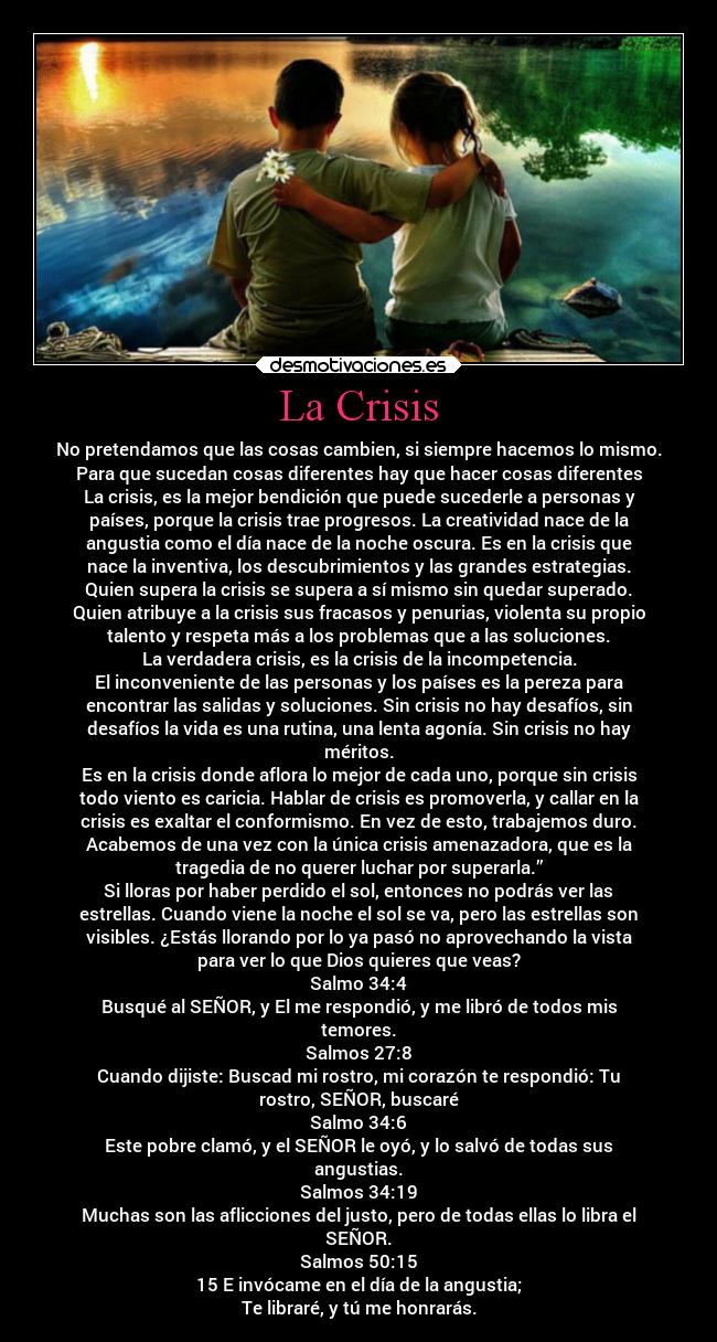 La Crisis - No pretendamos que las cosas cambien, si siempre hacemos lo mismo.
Para que sucedan cosas diferentes hay que hacer cosas diferentes
La crisis, es la mejor bendición que puede sucederle a personas y
países, porque la crisis trae progresos. La creatividad nace de la
angustia como el día nace de la noche oscura. Es en la crisis que
nace la inventiva, los descubrimientos y las grandes estrategias.
Quien supera la crisis se supera a sí mismo sin quedar superado.
Quien atribuye a la crisis sus fracasos y penurias, violenta su propio
talento y respeta más a los problemas que a las soluciones.
La verdadera crisis, es la crisis de la incompetencia.
El inconveniente de las personas y los países es la pereza para
encontrar las salidas y soluciones. Sin crisis no hay desafíos, sin
desafíos la vida es una rutina, una lenta agonía. Sin crisis no hay
méritos.
Es en la crisis donde aflora lo mejor de cada uno, porque sin crisis
todo viento es caricia. Hablar de crisis es promoverla, y callar en la
crisis es exaltar el conformismo. En vez de esto, trabajemos duro.
Acabemos de una vez con la única crisis amenazadora, que es la
tragedia de no querer luchar por superarla.”
Si lloras por haber perdido el sol, entonces no podrás ver las
estrellas. Cuando viene la noche el sol se va, pero las estrellas son
visibles. ¿Estás llorando por lo ya pasó no aprovechando la vista
para ver lo que Dios quieres que veas?
Salmo 34:4
Busqué al SEÑOR, y El me respondió, y me libró de todos mis
temores.
Salmos 27:8
Cuando dijiste: Buscad mi rostro, mi corazón te respondió: Tu
rostro, SEÑOR, buscaré
Salmo 34:6
Este pobre clamó, y el SEÑOR le oyó, y lo salvó de todas sus
angustias.
Salmos 34:19
Muchas son las aflicciones del justo, pero de todas ellas lo libra el
SEÑOR.
Salmos 50:15
15 E invócame en el día de la angustia;
Te libraré, y tú me honrarás.